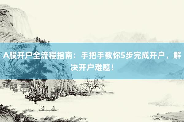 A股开户全流程指南：手把手教你5步完成开户，解决开户难题！