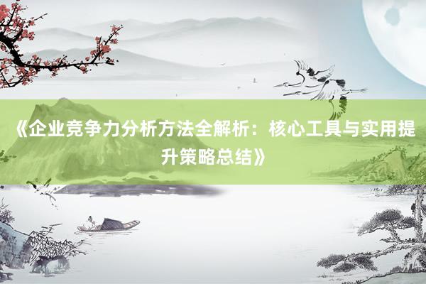 《企业竞争力分析方法全解析：核心工具与实用提升策略总结》