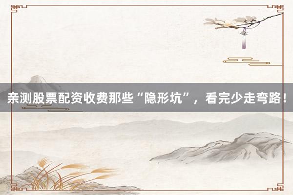 亲测股票配资收费那些“隐形坑”，看完少走弯路！